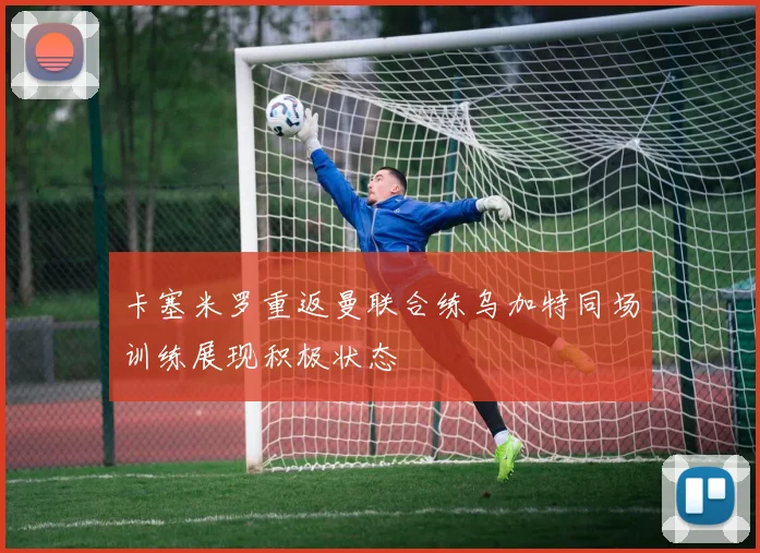 卡塞米罗重返曼联合练乌加特同场训练展现积极状态