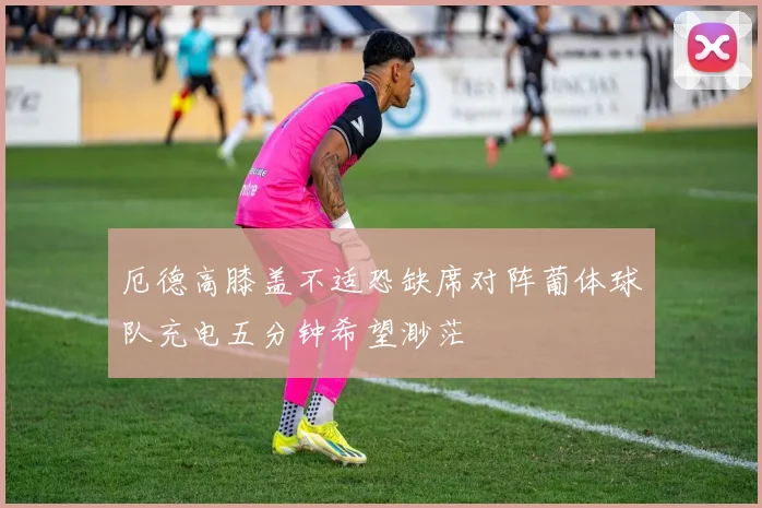 厄德高膝盖不适恐缺席对阵葡体球队充电五分钟希望渺茫