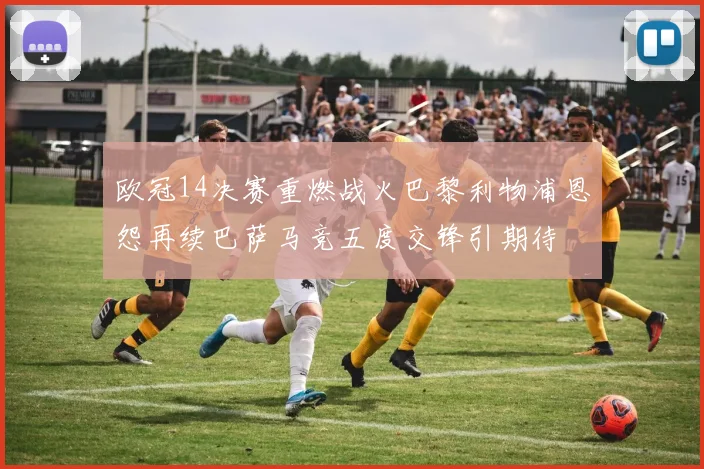 欧冠14决赛重燃战火巴黎利物浦恩怨再续巴萨马竞五度交锋引期待