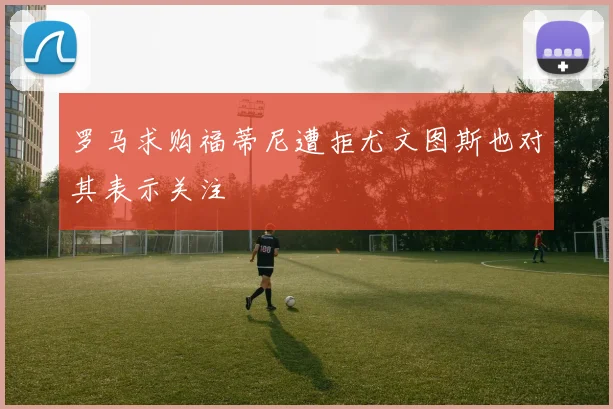 罗马求购福蒂尼遭拒尤文图斯也对其表示关注