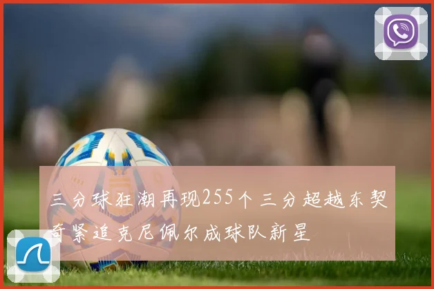 三分球狂潮再现255个三分超越东契奇紧追克尼佩尔成球队新星