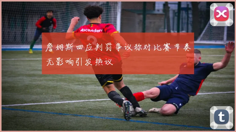 詹姆斯回应判罚争议称对比赛节奏无影响引发热议