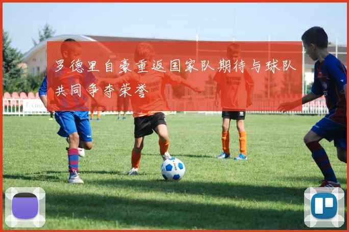 罗德里自豪重返国家队期待与球队共同争夺荣誉
