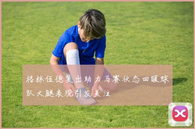 格林伍德复出助力马赛状态回暖球队大腿表现引发关注