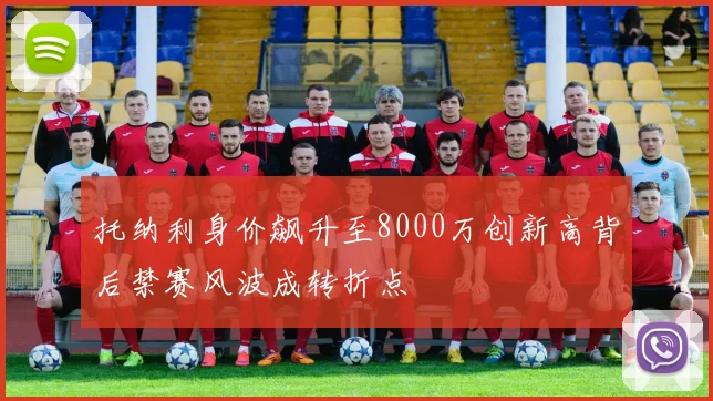 托纳利身价飙升至8000万创新高背后禁赛风波成转折点