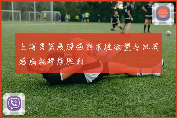 上海男篮展现强烈求胜欲望与饥渴感成就辉煌胜利